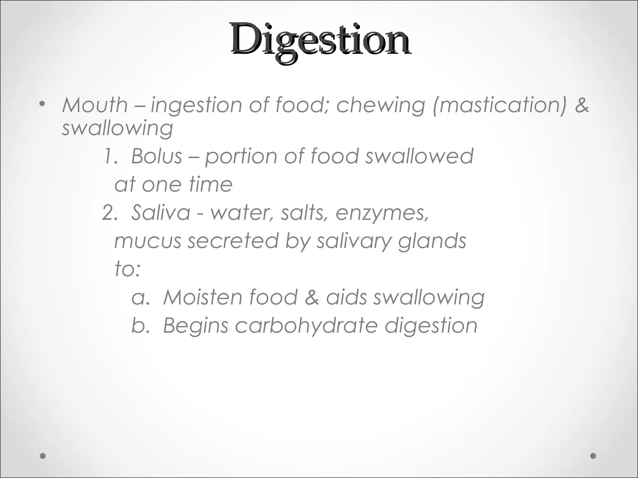 DigestionDigestion
• Mouth – ingestion of food; chewing (mastication) &
swallowing
1. Bolus – portion of food swallowed
at one time
2. Saliva - water, salts, enzymes,
mucus secreted by salivary glands
to:
a. Moisten food & aids swallowing
b. Begins carbohydrate digestion
 