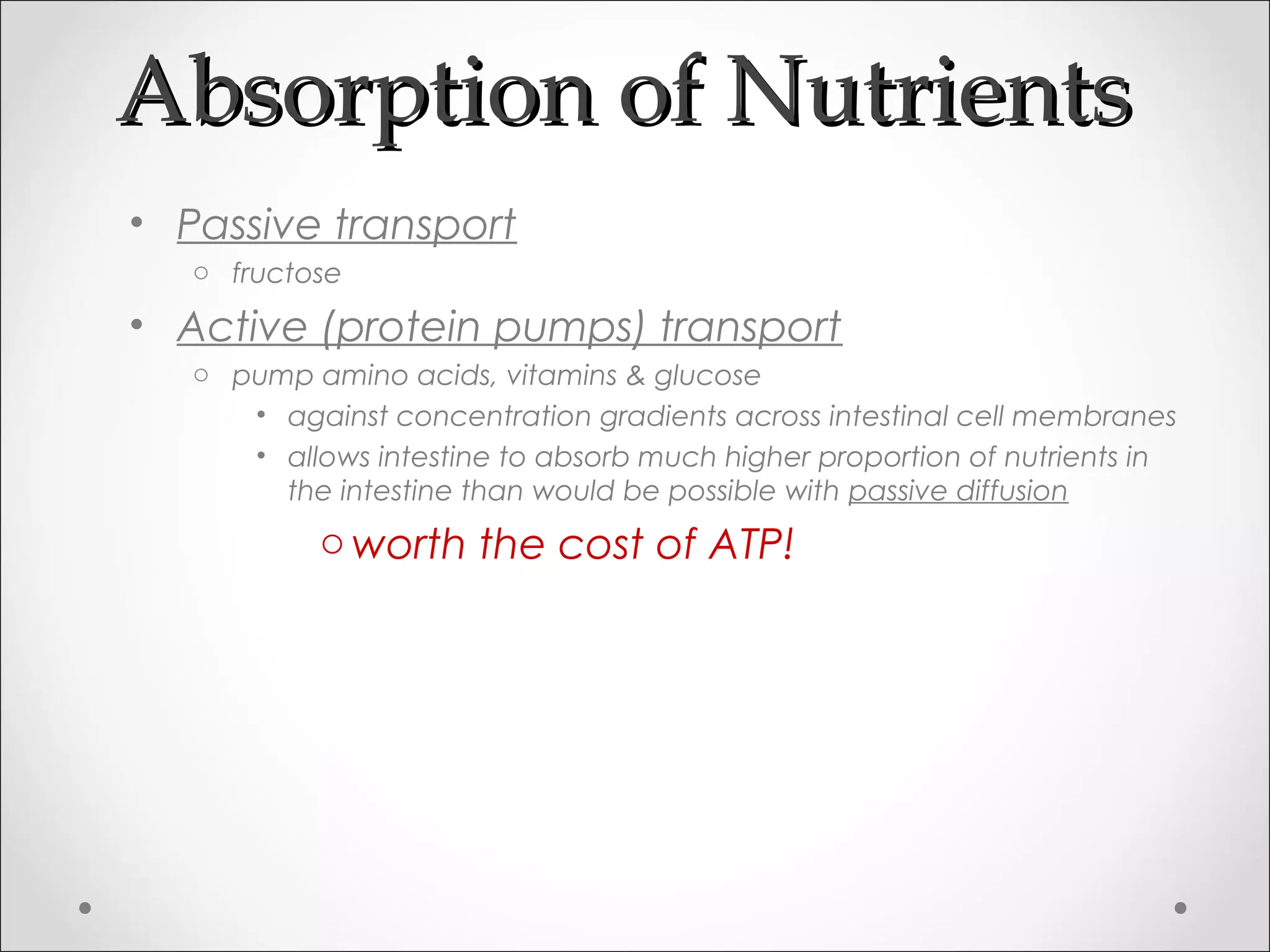 Absorption of NutrientsAbsorption of Nutrients
• Passive transport
o fructose
• Active (protein pumps) transport
o pump amino acids, vitamins & glucose
• against concentration gradients across intestinal cell membranes
• allows intestine to absorb much higher proportion of nutrients in
the intestine than would be possible with passive diffusion
oworth the cost of ATP!
 