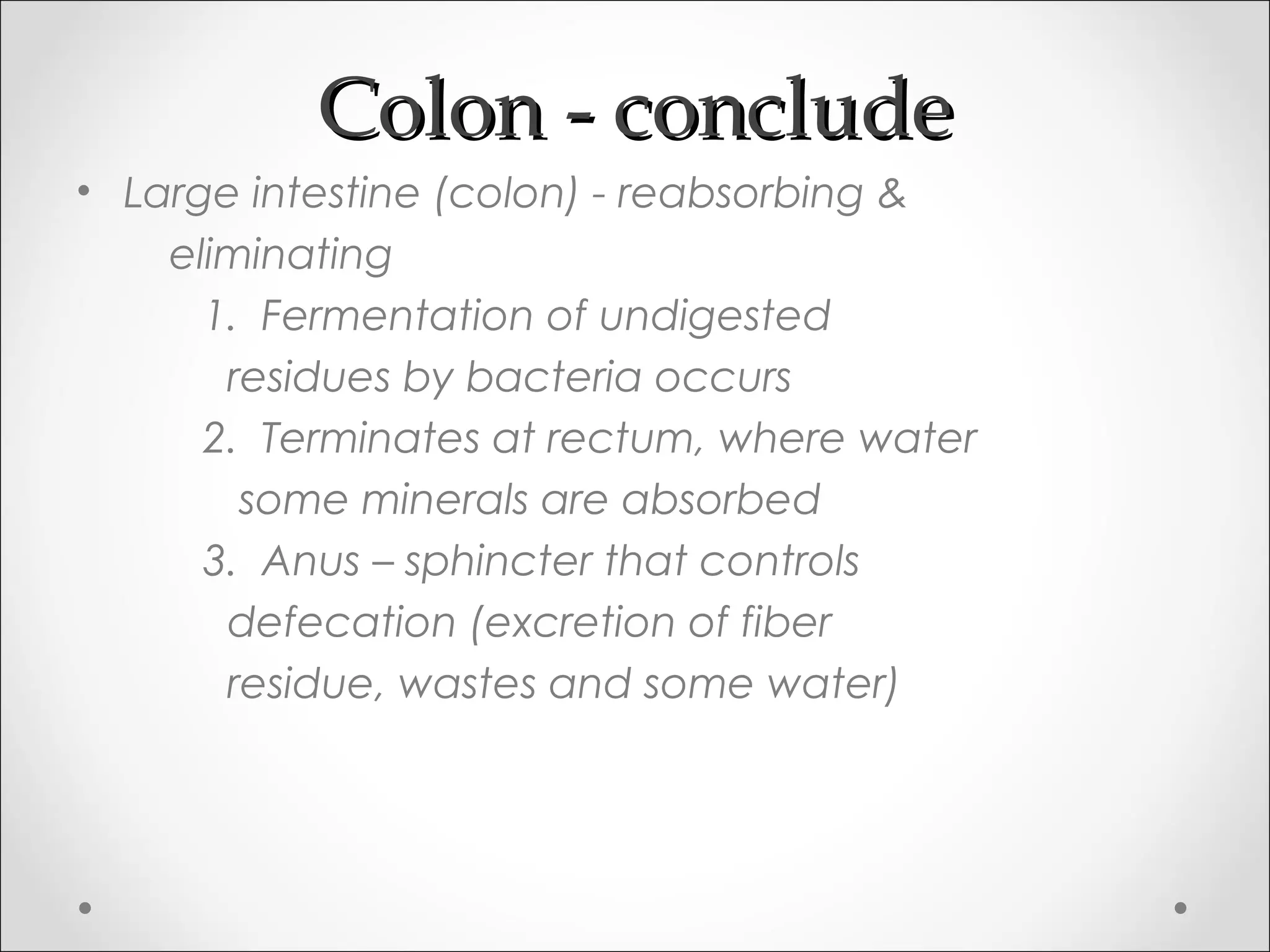 Colon - concludeColon - conclude
• Large intestine (colon) - reabsorbing &
eliminating
1. Fermentation of undigested
residues by bacteria occurs
2. Terminates at rectum, where water
some minerals are absorbed
3. Anus – sphincter that controls
defecation (excretion of fiber
residue, wastes and some water)
 