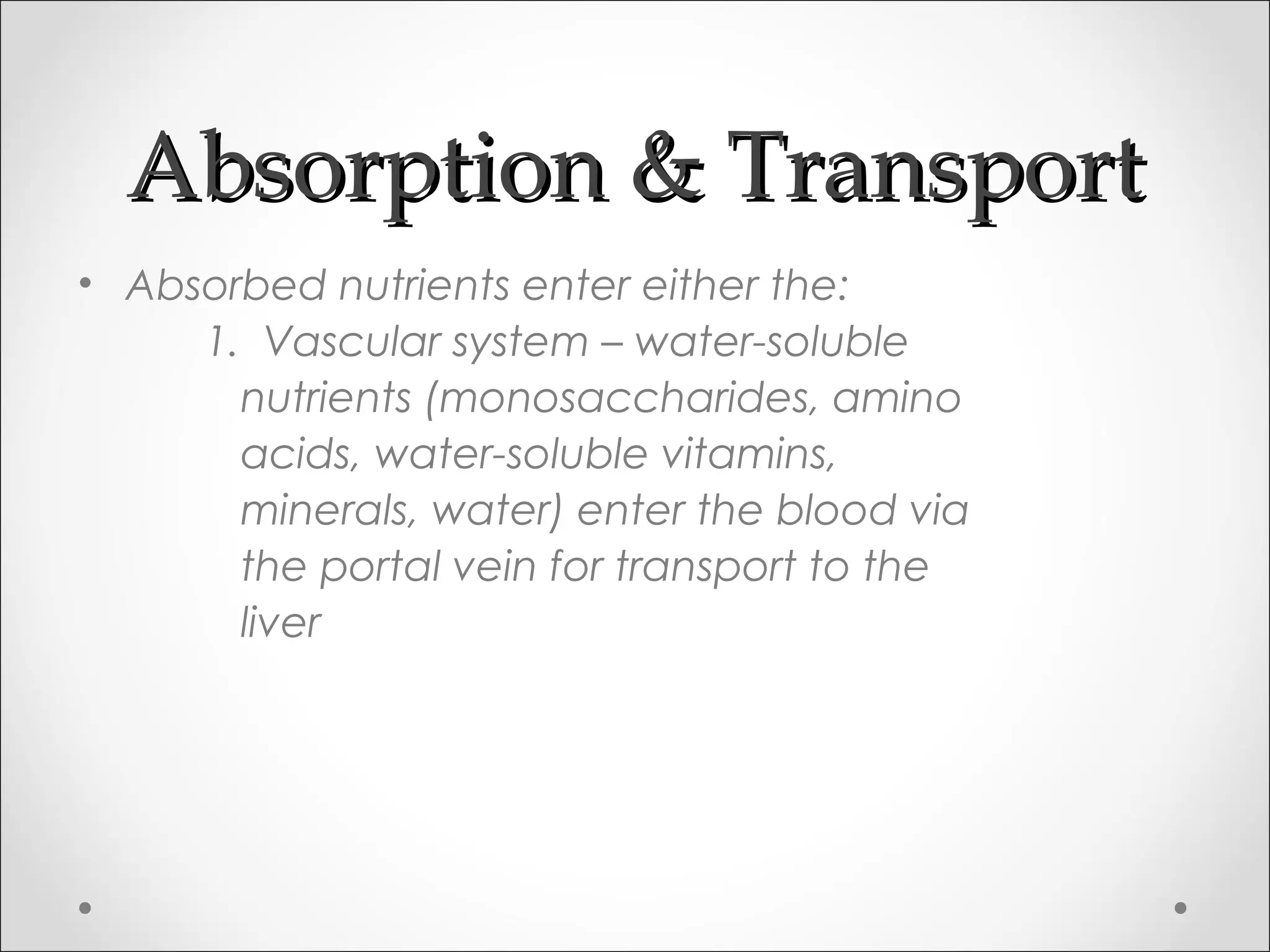 Absorption & TransportAbsorption & Transport
• Absorbed nutrients enter either the:
1. Vascular system – water-soluble
nutrients (monosaccharides, amino
acids, water-soluble vitamins,
minerals, water) enter the blood via
the portal vein for transport to the
liver
 