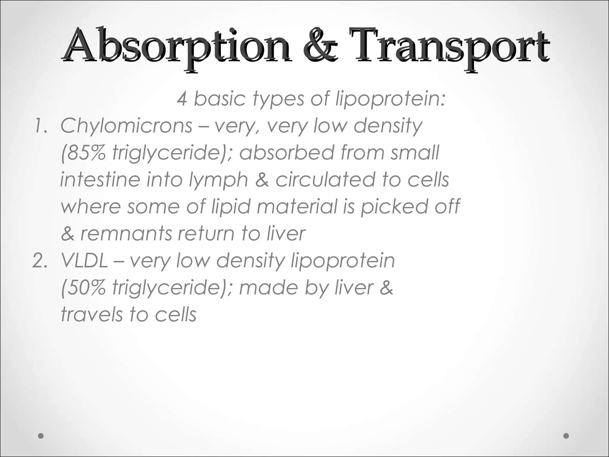 Absorption & TransportAbsorption & Transport
4 basic types of lipoprotein:
1. Chylomicrons – very, very low density
(85% triglyceride); absorbed from small
intestine into lymph & circulated to cells
where some of lipid material is picked off
& remnants return to liver
2. VLDL – very low density lipoprotein
(50% triglyceride); made by liver &
travels to cells
 