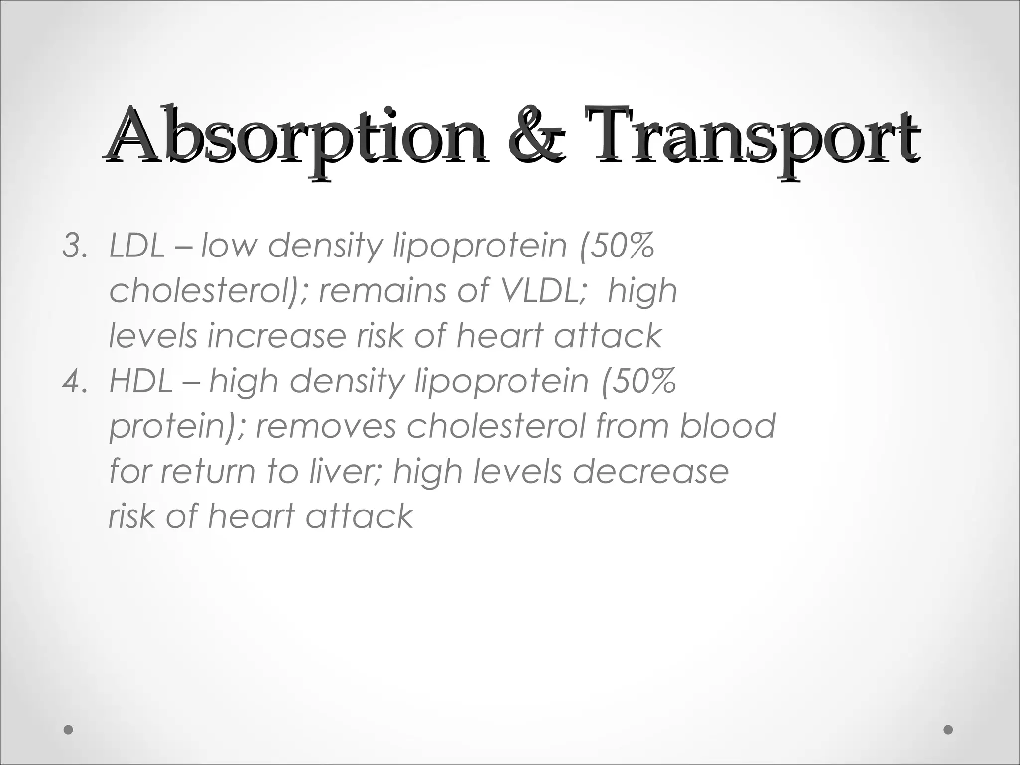 Absorption & TransportAbsorption & Transport
3. LDL – low density lipoprotein (50%
cholesterol); remains of VLDL; high
levels increase risk of heart attack
4. HDL – high density lipoprotein (50%
protein); removes cholesterol from blood
for return to liver; high levels decrease
risk of heart attack
 