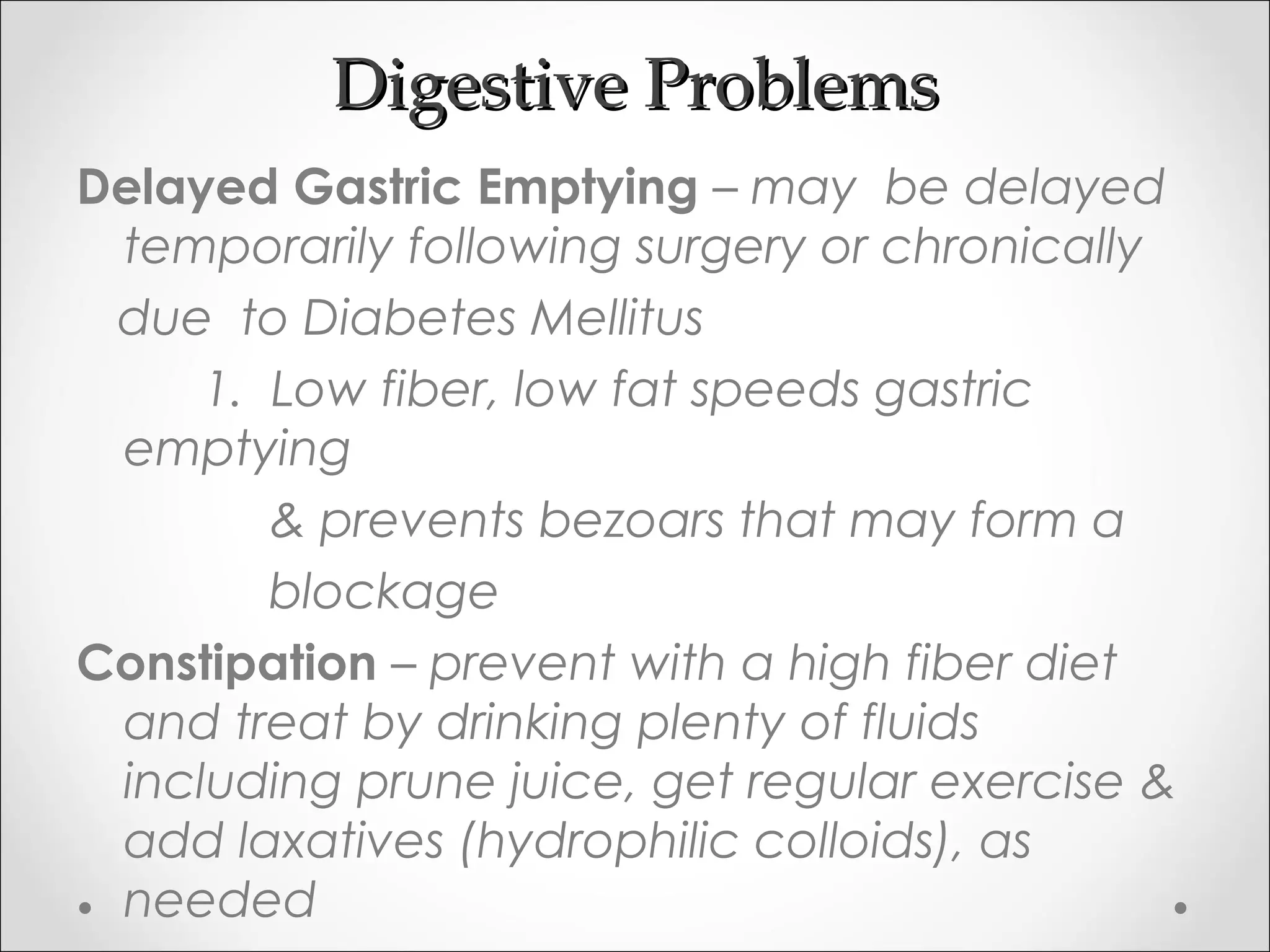 Digestive ProblemsDigestive Problems
Delayed Gastric Emptying – may be delayed
temporarily following surgery or chronically
due to Diabetes Mellitus
1. Low fiber, low fat speeds gastric
emptying
& prevents bezoars that may form a
blockage
Constipation – prevent with a high fiber diet
and treat by drinking plenty of fluids
including prune juice, get regular exercise &
add laxatives (hydrophilic colloids), as
needed
 
