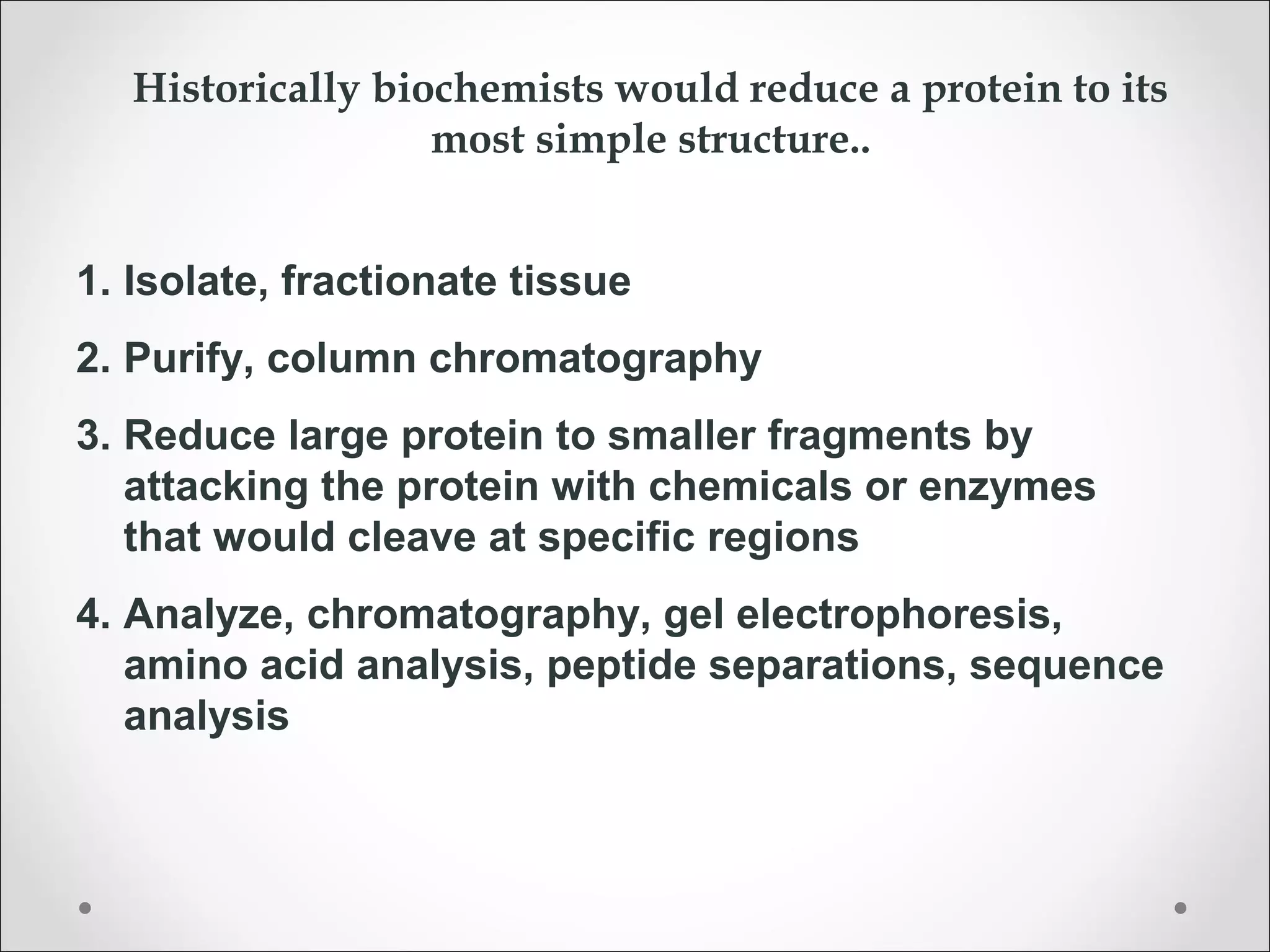 Historically biochemists would reduce a protein to its
most simple structure..
1. Isolate, fractionate tissue
2. Purify, column chromatography
3. Reduce large protein to smaller fragments by
attacking the protein with chemicals or enzymes
that would cleave at specific regions
4. Analyze, chromatography, gel electrophoresis,
amino acid analysis, peptide separations, sequence
analysis
 