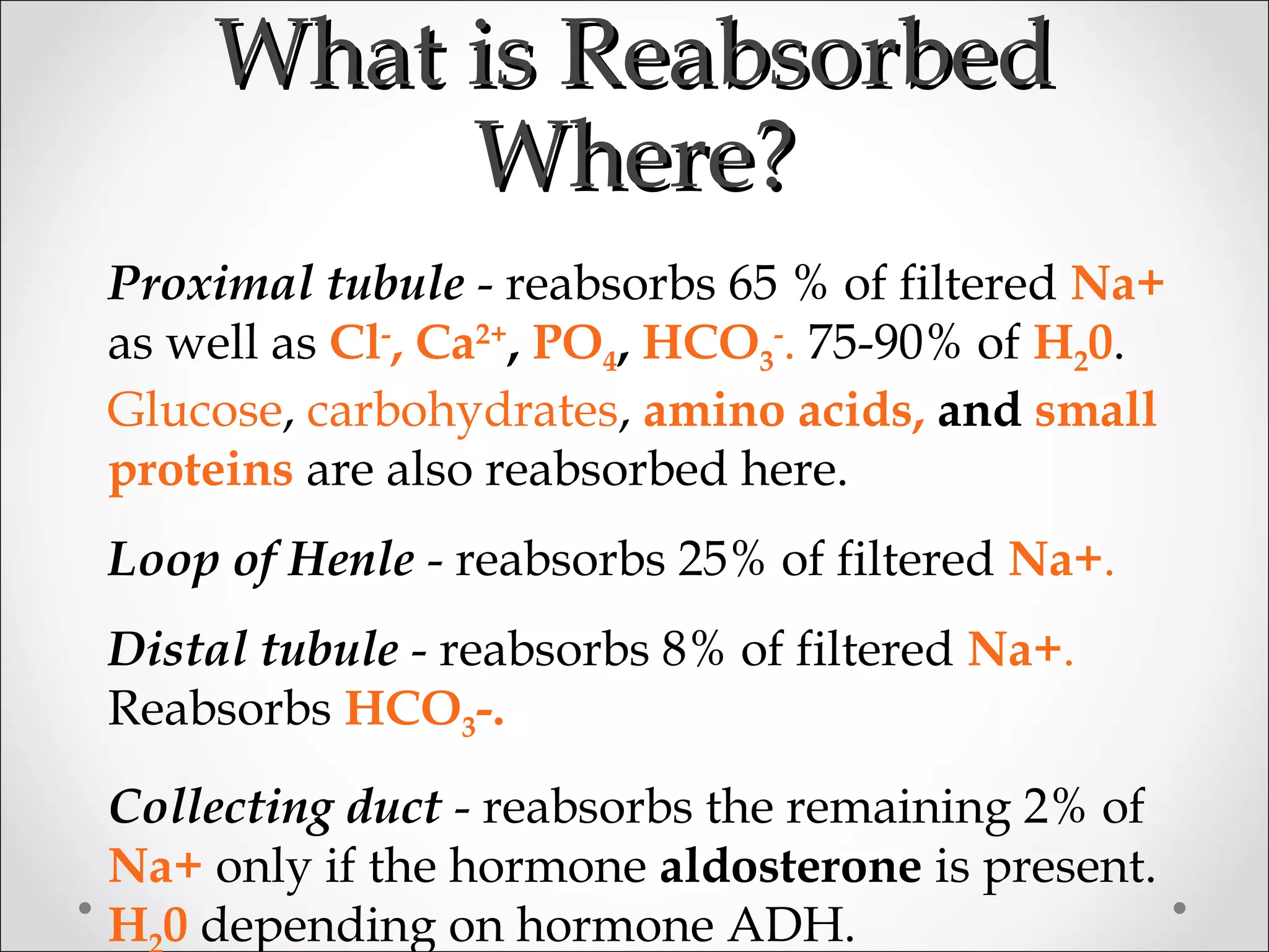 What is ReabsorbedWhat is Reabsorbed
Where?Where?
Proximal tubule - reabsorbs 65 % of filtered Na+
as well as Cl-
, Ca2+
, PO4, HCO3
-
. 75-90% of H20.
Glucose, carbohydrates, amino acids, and small
proteins are also reabsorbed here.
Loop of Henle - reabsorbs 25% of filtered Na+.
Distal tubule - reabsorbs 8% of filtered Na+.
Reabsorbs HCO3-.
Collecting duct - reabsorbs the remaining 2% of
Na+ only if the hormone aldosterone is present.
H 0 depending on hormone ADH.
 