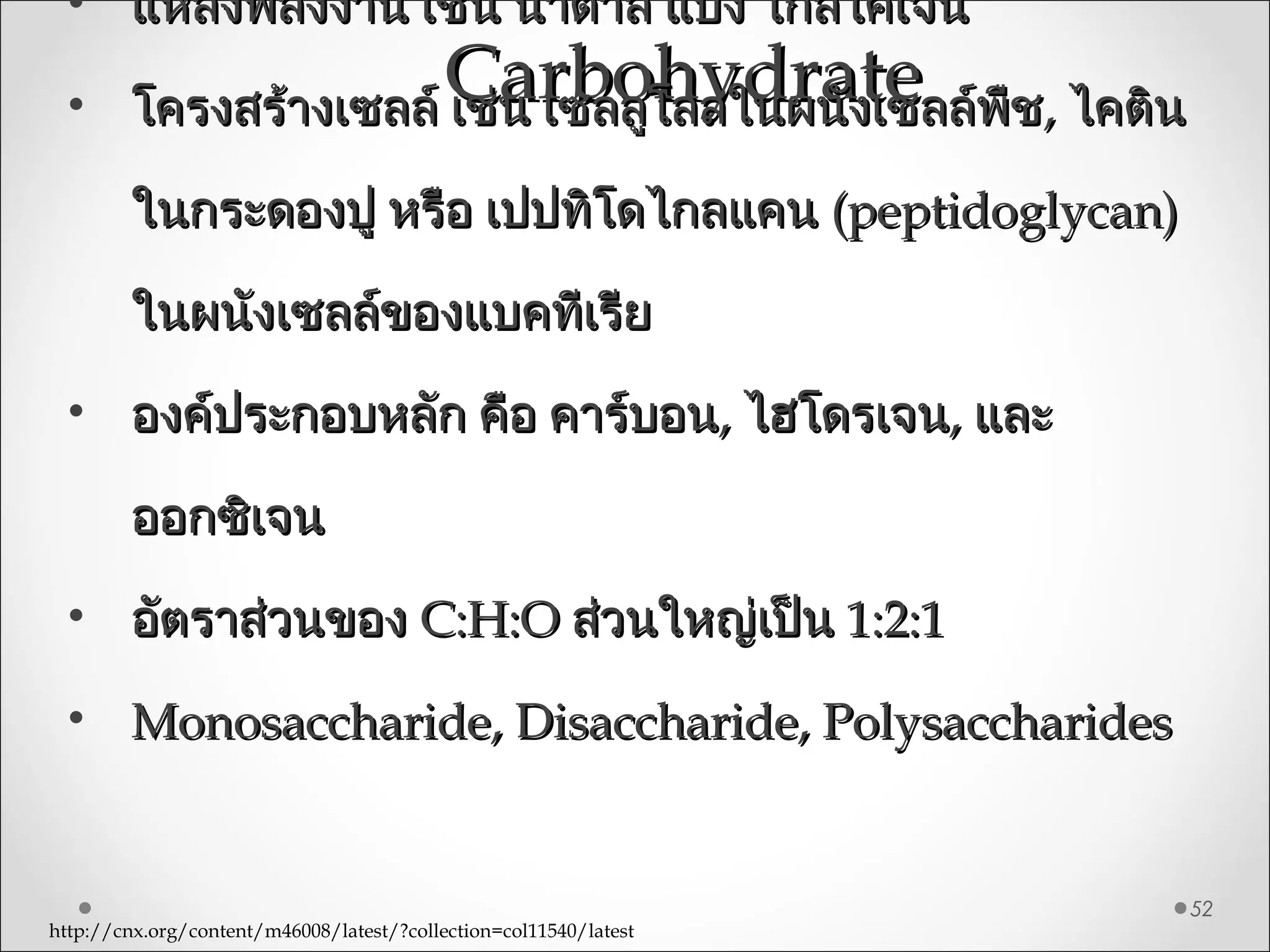 CarbohydrateCarbohydrate
52
• แหล่งพลังงาน เช่น นำ้าตาล แป้ง ไกลโคเจนแหล่งพลังงาน เช่น นำ้าตาล แป้ง ไกลโคเจน
• โครงสร้างเซลล์ เช่น เซลลูโลสในผนังเซลล์พืชโครงสร้างเซลล์ เช่น เซลลูโลสในผนังเซลล์พืช,, ไคตินไคติน
ในกระดองปู หรือ เปปทิโดไกลแคนในกระดองปู หรือ เปปทิโดไกลแคน (peptidoglycan)(peptidoglycan)
ในผนังเซลล์ของแบคทีเรียในผนังเซลล์ของแบคทีเรีย
• องค์ประกอบหลัก คือ คาร์บอนองค์ประกอบหลัก คือ คาร์บอน,, ไฮโดรเจนไฮโดรเจน,, และและ
ออกซิเจนออกซิเจน
• อัตราส่วนของอัตราส่วนของ C:H:OC:H:O ส่วนใหญ่เป็นส่วนใหญ่เป็น 1:2:11:2:1
• Monosaccharide, Disaccharide, PolysaccharidesMonosaccharide, Disaccharide, Polysaccharides
http://cnx.org/content/m46008/latest/?collection=col11540/latest
 