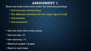 ASSIGNMENT 1
Read and make brief notes under the following heading;
• Cell structure and functions.
• The difference between the two major types of cells
• Cell division
• Cell movement
• Use font style; New times roman
• Use font size; 12
• Line spacing; 1.5
• Minimum pages; 3 pages
• Hand in; next class.
 