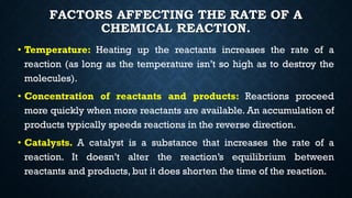 FACTORS AFFECTING THE RATE OF A
CHEMICAL REACTION.
• Temperature: Heating up the reactants increases the rate of a
reaction (as long as the temperature isn’t so high as to destroy the
molecules).
• Concentration of reactants and products: Reactions proceed
more quickly when more reactants are available. An accumulation of
products typically speeds reactions in the reverse direction.
• Catalysts. A catalyst is a substance that increases the rate of a
reaction. It doesn’t alter the reaction’s equilibrium between
reactants and products, but it does shorten the time of the reaction.
 
