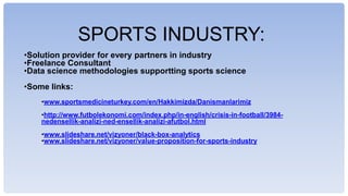 SPORTS INDUSTRY:
?Solution provider for every partners in industry
?Freelance Consultant
?Data science methodologies supportting sports science
?Some links:
?www.sportsmedicineturkey.com/en/Hakkimizda/Danismanlarimiz
?http://www.futbolekonomi.com/index.php/in-english/crisis-in-football/3984-
nedensellik-analizi-ned-ensellik-analizi-afutbol.html
?www.slideshare.net/vizyoner/black-box-analytics
?www.slideshare.net/vizyoner/value-proposition-for-sports-industry
 