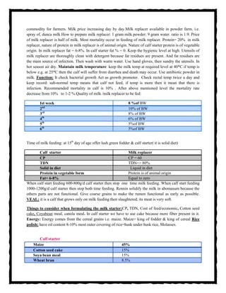 commodity for farmers. Milk price increasing day by day.Milk replacer available in powder farm. i.e.
spray of, dunca milk How to prepare milk replacer: 1 gram milk powder: 9 gram water. ratio is 1:9. Price
of milk replacer is half of milk. Most mortality occur in feeding of milk replacer. Protein= 20% in milk
replacer, nature of protein in milk replacer is of animal origin. Nature of calf starter protein is of vegetable
origin. In milk replacer fat = 6-8%. In calf starter fat % = 0. Keep the hygienic level at high. Utensils of
milk replacer are thoroughly clean with detergent because fat residues are present. And fat residues are
the main source of infection. Then wash with warm water. Use hand gloves, then sundry the utensils. In
hot season air dry. Maintain milk temperature: keep the milk temp at required level at 40*C if temp is
below e.g. at 25*C then the calf will suffer from diarrhea and death may occur. Use antibiotic powder in
milk. Function: It check bacterial growth Act as growth promoter. Check rectal temp twice a day and
keep record: sub-normal temp means that calf not feed, if temp is more then it mean that there is
infection. Recommended mortality in calf is 10% . After above mentioned level the mortality rate
decrease from 10% to 1-2 %.Quality of milk /milk replacer to be fed:
Ist week 8 %of BW
2nd
10% of BW
3rd
8% of BW
4th
6% of BW
5th
5%of BW
6th
5%of BW
Time of milk feeding: at 15th
day of age offer lush green fodder & calf starter( it is solid diet)
Calf starter Milk replacer
CP CP = 60
TDN TDN=> 80%
Solid in diet Liquid in diet
Protein in vegetable form Protein is of animal origin
Fat= 6-8% Equal to zero
When calf start feeding 600-800g/d calf starter then stop one time milk feeding. When calf start feeding
1000-1200g/d calf starter then stop both time feeding. Rennin solidify the milk in abomasum because the
others parts are not functional. Give coarse grains to make the rumen functional as early as possible.
VEAL: it is a calf that grows only on milk feeding then slaughtered; its meat is very soft.
Things to consider when formulating the milk starter:CP, TDN, Cost of feed/economic, Cotton seed
cake, Coyabean meal, canola meal. In calf starter we have to use cake because more fiber present in it.
Energy: Energy comes from the cereal grains i.e. maize. Maize= king of fodder & king of cereal Rice
polish; have oil content 8-10% most outer covering of rice=husk under husk rice, Molasses.
Calf starter
Maize 45%
Cotton seed cake 15%
Soya bean meal 15%
Wheat bran 8.5%
 