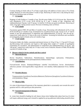 Continue feeding of whole milk at 7% of body weight along with addition of clean water at 3% of body
weight. Removal of extra teats before 6 weeks of age. Showering of water twice a day during hot days.
Provision of drinking water ad libitum
4.5. 2-3 months
Stoppage of milk feeding at 3 months of age. Provide green fodder @ 0.1-0.4 kg per day. Deworming
with albendazole (2.5% w/v)@ 20-30 ml/100 kg at 2 and 3 months of age. Amprolium and
sulphamethazine@ 5mg kg-1 and 35 mg kg-1 in feed for 15-20 days are good coccidiostats. Showering of
water, twice daily, during summer season. Provision of drinking water ad libitum
4.6. 4th
-6th
month
Vaccination against FMD, HS and BQ at 4 months of age. Deworming with albendazole (2.5% w/v)@
20-30 ml/100 kg at 5 months of age. Examination for coccidiosis/Eimeria spp. oocysts at 4th
, 5th
and 6th
months of age and administration of amprolium and sulphamethazine@ 10 mg kg-1
and 140 mg kg-1
respectively, orally daily for 3-5 days in the event of infection . Screening for brucellosis and vaccination
of serologically negative female calves at 6 months of age
4.7. 7th
-12th
month
Feed green fodder, dry fodder, concentrate and mineral mixture @ 10 kg, 0.5 kg, 1-1.5 kg and 25-30 g per
day.Deworming with ivermectin oral liquid @ 200 mg/kg body weight at 7 months of age.Regular
examination for coccidiosis and administration of Amprolium and sulphamethazine@ 10 mg kg-1
and
140 mg kg-1
respectively orally daily for 3-5 days in the event of infection. Booster of FMD, HS and BQ
vaccines at 9 months of age.
5. Diseases related to bovine animals and there control.
5.1. Bacterial diseases
Bovine brucellosis, Tuberculosis, Paratuberculosis, Haemorrhagic septicaemia, Chlamydiosis,
leptospirosis, Contagious bovine pleuropneumonia Anthrax,Tetanus
5.2. Viral Diseases:
Foot-and-mouth disease, Rinderpest,Malignant catarrhal fever,Infectious bovine rhinotracheitis/
infectious pustular vulvovaginitis,Blue tongue,Bovine viral diarrhea, Rabies,Ephemeral Fever, Buffalo
pox.
5.3. Parasitic diseases:
Trypanosomiasis,Ascaridiosis,Fasciolosis,Babesiosis,Theileriosis,Strongilosis,Coccidiosis,Echinococ
cosis/hydatidosis, Mange
5.4. Blood in Milk:
It is state of physiological hyperemia of the mammary gland that is occasionally seen towards the end of
gestation and for a short period just after parturition.
5.5. Seasonal management of diseases:
5.5.1.Winter:
In winter there should be budding for calf, deep or dense straw bedding help reduce heat loss, In winter
calf require additional energy and it should be supplied by giving additional milk,Feeding should be three
 