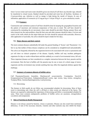 times I severe winter and warm water should be given one time/d, If calf show any disorder sign, itshould
be transferred to closed rooom, blanked should be provided and room has all facilities. Incidence of
Cryptosporidium spp. infection as well as mange is high during the month of January. In case of
infestation, application of ivermectin @ 0.2 mg per kg or 1 ml per 50 kg b. wt. gives satisfactory results.
5.5.2.Summer:
Construction and ventilation system of calf barn should be done by keeping the geographical location and
the pattern of maximum and minimum temperature of that area in mind. The calf barn should be
constructed by reminding the air movement, clean water should be provided. During summer flyies and
ticks (insects) are the main problem, clean the barn area and other measure should be taken. Crevices and
cracks in the walls which are the major hide-outs for ticks should be sprayed with acaricides, However,
after application of acaricides, the calves should be kept in shade for few days,
5.6. Major diseases and their control:
The most common diseases undoubtedly fall under the general heading of ‘Scours’ and ‘Pneumonia’. It is
fair to say that neither of these disease complexes can be considered as straightforward and predictable.
The calves are frequently infected by the organisms known to be associated with scours or pneumonia and
yet will show no clinical symptoms of the disease. Equally, buffalo calf may incubate pathogenic
organisms for days or weeks without harm and then suddenly as a result of environmental stress, fall sick.
These important diseases are best considered as a complex interaction between the host, parasite and the
environment. Here the host is buffalo calf, the parasite may be one or more of a whole range of micro-
organisms and the environment may include anything that may affect the magnitude defense against that
challenge.
5.7. Summary of common ailments of buffalo calves:
Calf Pneumonia/Enzootic bronchitis, Diarrhoea/calf scours/enteritis, Constipation, Navel-ill,
Ectoparasites(Lice/Ticks/mites), Endoparasites(Round worms, tape worms, lung worms, strongyles,)
Tympany/Bloat, Anemia,Hypomagnesemia, Lead poisoning
5.8. Deworming:
The farmers in field usually do not follow any recommended schedule for deworming. Most of them
resort to deworming only when the calf is off-feed or when worms are observed in the faeces. The
farmers are required to understand the importance of deworming and follow a recommended schedule for
same. Three most common endoparasitic problems of buffalo calves are ascariasis, strongyloidosis
coccidiosis and ectoparasites
6. Role of Nutrition in Health Management
Disease is not always caused by bacteria, viruses or parasites. Disease can also result from nutritional
deficiency. A lack of the necessary minerals, vitamins and other nutrients may also inhibit the body's
 