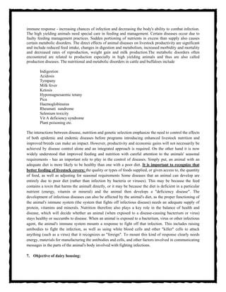 immune response - increasing chances of infection and decreasing the body's ability to combat infection.
The high yielding animals need special care in feeding and management. Certain diseases occur due to
faulty feeding management practices. Sudden portioning of nutrients in excess than supply also causes
certain metabolic disorders. The direct effects of animal diseases on livestock productivity are significant
and include reduced feed intake, changes in digestion and metabolism, increased morbidity and mortality
and decreased rates of reproduction, weight gain and milk production.The metabolic disorders often
encountered are related to production especially in high yielding animals and thus are also called
production diseases. The nutritional and metabolic disorders in cattle and buffaloes include
Indigestion
Acidosis
Tympany
Milk fever
Ketosis
Hypomagnesaemic tetany
Pica
Haemoglobinurea
Rheumati sundrome
Selenium toxicity
Vit A deficiency syndrome
Plant poisoning etc.
The interactions between disease, nutrition and genetic selection emphasize the need to control the effects
of both epidemic and endemic diseases before programs introducing enhanced livestock nutrition and
improved breeds can make an impact. However, productivity and economic gains will not necessarily be
achieved by disease control alone and an integrated approach is required. On the other hand it is now
widely understood that improved feeding and nutrition with careful attention to the animals' seasonal
requirements - has an important role to play in the control of diseases. Simply put, an animal with an
adequate diet is more likely to be healthy than one with a poor diet. It is important to recognize that
better feeding of livestock covers: the quality or types of foods supplied, or given access to, the quantity
of food, as well as adjusting for seasonal requirements Some diseases that an animal can develop are
entirely due to poor diet (rather than infection by bacteria or viruses). This may be because the feed
contains a toxin that harms the animall directly, or it may be because the diet is deficient in a particular
nutrient (energy, vitamin or mineral) and the animal then develops a "deficiency disease". The
development of infectious diseases can also be affected by the animal's diet, as the proper functioning of
the animal's immune system (the system that fights off infectious disease) needs an adequate supply of
protein, vitamins and minerals. Nutrition therefore also plays a key role in the balance of health and
disease, which will decide whether an animal (when exposed to a disease-causing bacterium or virus)
stays healthy or succumbs to disease. When an animal is exposed to a bacterium, virus or other infectious
agent, the animal's immune system mounts a response to fight off that infection. This includes raising
antibodies to fight the infection, as well as using white blood cells and other "killer" cells to attack
anything (such as a virus) that it recognizes as "foreign". To mount this kind of response clearly needs
energy, materials for manufacturing the antibodies and cells, and other factors involved in communicating
messages in the parts of the animal's body involved with fighting infections.
7. Objective of dairy housing:
 