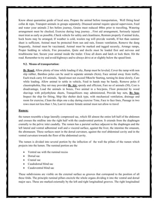 Know about quarantine guide of local area, Prepare the animal before transportation, Well fitting head
collar & rope, Transport animals in groups separately, Diseased animal require special supervision, Feed
and water your animals 2 hrs before journey, Grains must reduced 48hrs prior to travelling, Watering
arrangement must be checked, Exercise during long journey , First aid arrangement, Seriously injured
must treat as early as possible, Check vehicle for safety and cleanliness, Restrain properly if animal kicks,
hock boots may be arranged, If weather is cold, woolen rug will provide warmth, If hot than summer
sheet is sufficient, Animal must be protected from sun and rain, Ensure ventilation, Remove the dung
frequently, Animal must be vaccinated, Animal must be marked and tagged securely, Arrange ramps,
Proper bedding in vehicle, Fire precaution, Quite and docile must be loaded first and nervous and
troublesome last, Secure your animal inside the trailer. Close all doors and latch or lock them. Hit the
road. Remember to try and avoid highways and to always drive at or slightly below the speed limit.
9.2. Means of transportation:
By Road: Allow plenty of time while loading if shy, Ramp must be leveled, Cover the ramp with non
slip rubber, Bamboo poles can be used to separate animals (8cm), Face animal away from traffic,
Each truck carry 4-6 animals, Speed must not exceed 50km/hr Starting, turning be done slowly, Care
while loading, Allow animal to settle in vehicle, Feed in hands may be handy, Remove poles if
claustrophobia, Hay net may provided By Air: speedy and efficient, Fare no of animals (50), Cost is
disadvantage, Load the animals in boxes, Two animal in a box/pens, Floor protected by wood
shavings with polyethylene sheets, Tranquillizers may administered, Provide hay nets, By Sea:
Inspect the ship for fitting, Ship like shelter deck type, with mechanical ventilation, drainage and
room for exercise, Clean the ships one a day during exercise Time, Face to face lines, Passage in two
rows must not less than 1.5m, Last tri master female animal must not allow to travel
Rumen:
the rumen resemble a large laterally compressed sac, which fill almost the entire left half of the abdomen
and crosses the midline into the right half with the caudoventral portion. It extends from the diaphragm
cranially to the pelvic inlet caudally. The rumen has a parietal surface adjacent to the diaphragm and the
left lateral and ventral adbominal wall and a visceral surface, against the liver, the intestine the omasum,
the abomasum. These surfaces meet in the dorsal curvature, against the roof abdominal cavity and in the
ventral curvature towards the floor of the abdominal cavity.
The rumen is divided into several portion by the inflection of the wall the pillars of the rumen which
projects into the lumen. The ruminal portion are the
 Ventral sac with the ruminal recess
 Dorsal sac
 Cranial sac
 Caudodorsal blind sac
 Caudoventral blind sac
These subdivisions are visible on the external surface as grooves that correspond to the position of all
these folds. The principle ruminal pillars encircle the whole organs dividing it into the ventral and dorsal
major sacs. These are marked externally by the left and right longitudinal grooves. The right longitudinal
 