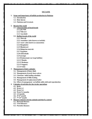 OUT LINE
1. Scope and importance of buffalo production in Pakistan
1.1. Introduction
1.2. Holy Quran
1.3. Pakistan and Livestock
2. Breed of the world
2.1. Characteristics of local breeds
2.1.1 KUNDI
2.1.2 Nili-ravi
2.1.3 Aza-kheli
2.2. Buffalo breeds of the world
2.2.1 Murrah
2.2.2 Anatolian: (also known as turkish)
2.2.3 Azeri (also known as caucassion)
2.2.4 Bangladesi
2.2.5 Bhadawari
2.2.6 Bulgarian murrah
2.2.7 Egyptian:
2.2.8 Jafarabadi:
2.2.9 jerangi:
2.2.10 Kuhzestani: (or iraqi buffalo)
2.2.11 Manda:
2.2.12 Meshana:
2.2.13 Nagpuri:
2.2.14 Toda:
3. Management of dairy animals:
3.1. Management of Dairy Bull:
3.2. Management of newly burn calves:
3.3. Clostrum / milk feeding schedule:
3.4. Management of Milk feeding
3.5. Management of replacement heifer
3.6. Effect of management on buffalo milk yield and reproduction
4. Calendar of activities for day-to-day operations
4.1. Birth
4.2. Week 1-2
4.3. Week 3-4
4.4. Week 5-2 months
4.5. 2-3 months
4.6. 4th
-6th
month
4.7. 7th
-12th
month
5. Diseases related to bovine animals and ther5.e control.
5.1. Bacterial diseases
5.2. Viral Diseases:
5.3. Parasitic diseases:
 