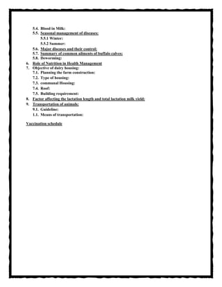 5.4. Blood in Milk:
5.5. Seasonal management of diseases:
5.5.1 Winter:
5.5.2 Summer:
5.6. Major diseases and their control:
5.7. Summary of common ailments of buffalo calves:
5.8. Deworming:
6. Role of Nutrition in Health Management
7. Objective of dairy housing:
7.1. Planning the farm construction:
7.2. Type of housing:
7.3. communal Housing:
7.4. Roof:
7.5. Building requirement:
8. Factor affecting the lactation length and total lactation milk yield:
9. Transportation of animals:
9.1. Guideline:
1.1. Means of transportation:
Vaccination schedule
 