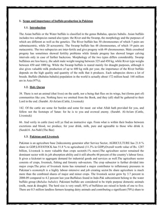 1. Scope and importance of buffalo production in Pakistan
1.1. Introduction
The Asian buffalo or the Water buffalo is classified in the genus Bubalus, species bubalis. Asian buffalo
includes two subspecies named also types: the River and the Swamp, the morphology and the purposes of
which are different as well as the genetics. The River buffalo has 50 chromosomes of which 5 pairs are
submetacentric, while 20 acrocentric. The Swamp buffalo has 48 chromosomes, of which 19 pairs are
metacentric. The two subspecies are inter-fertile and give progeny with 49 chromosomes. Male crossbred
progeny has sometimes showed fertility problems while female progeny has showed longer calving
intervals only in case of further backcross. Morphology of the two types differs considerably. Swamp
buffaloes are less heavy, the adult male weight ranging between 325 and 450 kg, while River type weighs
between 450 and 1000 kg. While the Swamp buffalo is reared mainly for draught purposes, although it
also gives valuable milk production of up to 600 kg milk per year, the importance of the River buffalo
depends on the high quality and quantity of the milk that it produces. Each subspecies shows a lot of
breeds. Buffalo (Bubalus bubalis) population in the world is actually about 172 million head: 168 million
are in Asia (97%);
1.2. Holy Quran
38. There is not an animal (that lives) on the earth, nor a being that flies on its wings, but (forms part of)
communities like you. Nothing have we omitted from the Book, and they (all) shall be gathered to their
Lord in the end. (Surah6. Al-An'am (Cattle, Livestock)
142. Of the cattle are some for burden and some for meat: eat what Allah hath provided for you, and
follow not the footsteps of Satan: for he is to you and avowed enemy. (Surah6. Al-An'am (Cattle,
Livestock)
66. And verily in cattle (too) will ye find an instructive sign. From what is within their bodies between
excretions and blood, we produce, for your drink, milk, pure and agreeable to those who drink it.
(Surah16. An-Nahl (The Bee)
1.3. Pakistan and Livestock
Pakistan is an agriculture base 2ndeconomy generator after Service Sector, AGRICULTURE has 21.8 %
share in GDP,LIVESTOCK has 51.8 % to agricultural (11.3% in GDP),Overall worth value of Rs. 1287
billion, Livestock is more valuable than crops sector(6.1% more).The agriculture sector remained the
dominant sector with its job absorption ability and it still absorbs 44 percent of the country’s labour force.
It gives a kickstart to aggregate demand for industrial goods and services as well.The agriculture sector
consists of crops, livestock, fishing and forestry sub-sectors. The crop subsector is further divided into
major crops.The price of livestock items has remained a major contributor to inflationary pressures in
Pakistan’s economyIt is a highly labour–intensive and job creating sector.Its share agriculture is much
more than the combined shares of major and minor crops. The livestock sector grew by 3.7 percent in
2008-09 compared to 4.2 percent last year.Buffaloes found in Indo-Pak subcontinent belong to the water
buffalo group (Bubalus bubalis). Pakistani buffalo are considered to be triple purpose domestic animals
(milk, meat & draught). The herd size is very small; 85% of buffaloes are raised in herds of one to five.
There are 0.5 million landless farmers keeping dairy animals and contributing a significant (70%) share to
 