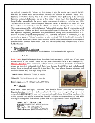 the total milk production. In Pakistan the first strategy is also the genetic improvement in the Nili-
Ravi and the Kundhi breeds through animal recording and selection and progeny testing trials.
Recording of buffaloes is mainly done in the seven institutional herds, particularly in the Livestock
Research Institute, Bahadurnagar, and on a few military farms. Apart from these, buffaloes at a
farmer level are recorded under the progeny testing programme which has been carried out since 1980.
The Government facilitates vaccination against contagious diseases at nominal prices. About 5–10% of
breedable females are artificially inseminated while the rest are mated naturally with bulls of a good type.
There are approximately 32.7 million buffaloes in Pakistan which constitute about 15 percent of the world
buffalo population. Nili-Ravi and Kundi are the two main breeds with 38 percent and 25 percent of the
total population, respectively. Out of total milk produced in the country, buffalo contributes about 68 %,
followed by cattle (27%) and sheep/goat/camel (5%).Due to high fat contents of buffalo milk, it is the
most preferred species in Pakistan.No doubt, we have the best breeds (Nili Ravi and Kundi) at world level
but they are not producing according to their potential, mainly due to mismanagement. Despite of these
problems, there is room for improvement. Due to their versatile qualities they are rightly called as Black
Gold of Pakistan.
2. Breed of the world:
2.1. Characteristics of local breeds
In the characteristics of local breeds we discuss about the local breeds of buffalo in pakistan.
2.1.1. KUNDI:
Home Tract: Kundhi buffaloes are found throughout Sindh, particularly on both sides of river Indus
from Kashmore to Shah Bandar (Sindh). They are also found in some parts of Balochistan province.
Physical Characters: These are massive, jet-black animals. Their horns are broad at the base and taper
upward and inward, giving them a fishhook shape, hence the name `Kundhi'.White spots on the body and
straight horns are considered undesirable in this Breed. They have a broad forehead, short neck and
medium-sized ears. They have large, strong udders.
Maturity:Males, 30 months, Female, 36 months.
Milk yield: 1700-2200 liters with a 6% butterfat.
Body weight:Males, 500-600Kg; Females, 300-400Kg
2.1.2. Nili-ravi:
Home Tract: Lahore, Sheikhupura, Faisalabad, Okara, Sahiwal, Multan, Bahawalpur and Bahwalnagar
Physical Characters: massive & wedged shape, black with white muzzle, lower parts of legs, fore head &
switch of tail (PUNJKALIAN), small curly horns and wall eyed (bulging, shining)Males may be used for
draught purposes, especially for preparing land for paddy cultivation and are a good source of beef. White
markings extending above hock and knee over the neck and body constitute a serious disqualification.
PRODUCTION PARAMETERS:
Maturity: male 30 months, female 36 months
Milk yield/L: 1800-2500(fat 5-8.5%)
Adult weight:male 440-650,female 350-450
 