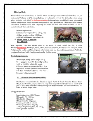 2.1.3. Aza-kheli:
These buffaloes are mainly found in Khwaza Khella and Madyan areas of Swat district about 175 km
north east of Peshawar in KPK, but can be found in whole valley of Swat. Azi-Khelies have been named
after a local tribe ‘Aziz KhellPhysical characterictics:Colour variation in Azi-Kheli is quite pronounced,
varying from complete albino animals to piebald to even black. Forehead has a white marking of varying
size andcan be totally white with a tapering face.Horns are small semi-sickled in shape.The tail is
characteristically short and slender.
Production parameters:
Estimated live weight is 350 to 450 kg.Milk
yield per lactation is about 1800 litres
Azi-Kheli buffaloes are generally docile.
2.2. Buffalo breeds of the world
2.2.1. Murrah:
Most important and well known breed of the world. So found allover the asia, to south
America.Distribution: Azerbaijan, Brazil, China, Ecuador,Guatemala, Indonesia, Laos, Malaysia, Nepal,
Philippines, Sri Lanka, Viet Nam.Originate in haryana in india and dispersed in punja in india And to the
province of pakistanPunjab.Population estimated at 2million heads.
Production parameters:
Male weight 750 kg, female weight 650 kg
Cows lactate for about 305 days and give about
1,800 kg (4,000 lb) milk in this period.
Calves are born at an interval of 479±33 days
Imported to different countries and cross breed
with there home buffalo breeds. Some cross-
breeds are bulgharian murrah
2.2.2. Anatolian: (also known as turkish)
Distribution: Concentrated in the Black Sea region, North of Middle Anatolia, Thrace, Hatay,
Mus, Kars, Dyarbakir, Afyon, and Sivas.They are a dairy and draft breed which is usually dark
gray to black.They often have white markings on the head and tail.The Anatolian buffalo has
sickle or cresent shaped horns.
Dairy performance:
Lactation duration : 220-270 days
Milk yield : 700-1 000 kg
Milk fat : 6.6-8.1 percent
Milk protein : 4.2-4.6 percent
Carcass yield is 53-55 percent.
Overall growth rate is 400 g/day
Average slaughter weight is 300-350 kg,
at the age of 18-20 months.
 