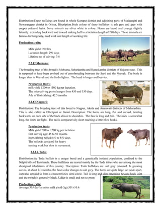 Distribution:These buffaloes are found in whole Koraput district and adjoining parts of Malkangiri and
Nawarangpur district in Orissa, Discription:Body colour of these buffaloes is ash grey and grey with
copper coloured hairs. Some animals are silver white in colour. Horns are broad and emerge slightly
laterally, extending backward and inward making half in a lactation length of 290 days. These animals are
famous for longevity, hard work and length of working life.
Production traits:
Milk yield: 700 ltrs
Lactation length: 290 days
Lifetime no of calving: 7-8
2.2.12.Meshana:
The breeding tract of this breed is Mehsana, Sabarkantha and Banaskantha districts of Gujarat state. This
is supposed to have been evolved out of crossbreeding between the Surti and the Murrah. The body is
longer than in Murrah and the limbs lighter. The head is longer and heavier.
Production traits:
milk yield 1200 to 1500 kg per lactation.
The inter-calving period ranges from 450 and 550 days.
Ade of first calving: 42.5 months
2.2.13.Nagpuri:
Distribution: The breeding tract of this breed is Nagpur, Akola and Amrawati districts of Maharashtra.
This is also called as Ellichpuri or Barari. Description: The horns are long, flat and curved, bending
backwards on each side of the back almost to shoulders. The face is long and thin. The neck is somewhat
long, the limbs are light. The tail is comparatively short reaching a little blow hocks.
Production traits
Milk yield:700 to 1,200 kg per lactation.
first calving age: 45 to 50 months
inter calving period:450 to 550 days.
The bullocks are good for heavy
trotting work but slow in movement.
2.2.14. Toda:
Distribution:the Toda buffalo is a unique breed and a genetically isolated population, confined to the
Nilgiri hills of Tamilnadu. These buffaloes are reared mainly by the Toda tribes who are among the most
aboriginal inhabitants of this country. Discription: Toda buffaloes are ash grey coloured. In growing
calves, at about 2-3 months, the fawn color changes to ash grey. The horns are quite large, set wide apart,
outward, upward to form a characteristics semi-circle. Tail is long and slim extending beyond hock joint
and the switch is generally black. Udder is small and not so prom
Production traits:
Average 305 day lactation milk yield (kg):501±10.6
 