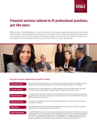 Financial services tailored to fit professional practices,
just like yours.
BB&T has helped countless professionals in a variety of industries to better manage and expand their business while improving their
personal finances as well. We understand that your industry is unique, which is why, in addition to providing you with expert financial
advice and guidance, we can also offer additional benefits to your employees, and simplify your day-to-day business operations. We
have developed a suite of services specifically for your practice that is tailored to meet your everyday needs.




This suite of services, designed for your practice, includes:

                                Special pricing and rate discounts on financing for real estate and equipment purchases, as well as
 Commercial Credit              working capital for day-to-day operations.1 See the reverse side of this flyer for more details.

                                Improve efficiency, reduce paperwork, and better manage cash flow and expenses with high value
 Payment Solutions              commercial checking packages and valuable treasury management tools and services.

                                Increase efficiency and save money with our no-license-fee virtual terminal, free secure card reader,
 Merchant Services              plus we’ll match or beat your current processing costs and give you next-business-day funding into a
                                BB&T business checking account.2

                                Your practice has unique insurance needs, and we have experience in making sure all the areas of
 Insurance Services             your office are covered.4

                                Our BB&T Business Visa® Credit Card with Rewards makes every purchase, from office supplies to
 Credit Cards                   travel expenses, more convenient and easier to track.3

                                As a BB&T Wealth client, you’ll have access to a dedicated, trusted advisor who will work with you to
 Wealth Management              create a detailed and comprehensive financial strategy. Your advisor will work closely with specialists
                                within BB&T – from banking, strategic credit, risk management, investments and trust and estate
                                planning – along with other outside partners that you designate. As a BB&T Wealth client, you’ll
                                receive an exclusive suite of banking services on which our clients have come to rely.1,3,4,5
 