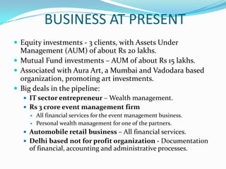 BUSINESS AT PRESENTEquity investments - 3 clients, with Assets Under Management (AUM) of about Rs 20lakhs.Mutual Fund investments – AUM of about Rs 15 lakhs.Associated with Aura Art, a Mumbai and Vadodara based organization, promoting art investments.Big deals in the pipeline:IT sector entrepreneur – Wealth management.Rs 3 crore event management firmAll financial services for the event management business.Personal wealth management for one of the partners.Automobile retail business – All financial services.  Delhi based not for profit organization - Documentation of financial, accounting and administrative processes.