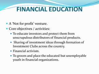 FINANCIAL EDUCATIONA ‘Not for profit’ venture.Core objectives / activities:To educate investors and protect them from unscrupulous distributors of financial products. Sharing of investment ideas through formation of Investment Clubs across the country.Financial activism. To groom and place the educated but unemployable youth in financial organizations. 