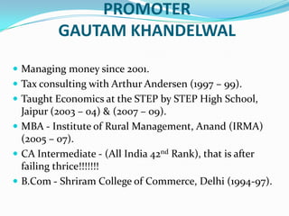 PROMOTER  GAUTAM KHANDELWALManaging money since 2001.Tax consulting with Arthur Andersen (1997 – 99).Taught Economics at the STEP by STEP High School, Jaipur (2003 – 04) & (2007 – 09).MBA - Institute of Rural Management, Anand (IRMA) (2005 – 07).CA Intermediate - (All India 42nd Rank), that is after failing thrice!!!!!!!B.Com - Shriram College of Commerce, Delhi (1994-97).