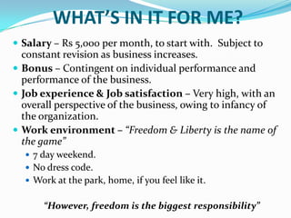 WHAT’S IN IT FOR ME?Salary – Rs 5,000 per month, to start with.  Subject to constant revision as business increases.Bonus – Contingent on individual performance and performance of the business.Job experience & Job satisfaction – Very high, with an overall perspective of the business, owing to infancy of the organization.  Work environment – “Freedom & Liberty is the name of the game”7 day weekend.No dress code.Work at the park, home, if you feel like it.“However, freedom is the biggest responsibility”