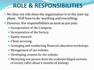 ROLE & RESPONSIBILITIESNo clear cut role since the organization is in the start-up phase.  Will have to do ‘anything and everything’.However, few responsibilities as soon as you join:Incorporation of the Company.Incorporation of the Society.Equity research.Client servicing.Arranging and conducting financial education workshops.Management of our website.Developing content for the website.Mentoring one person from the underprivileged sections of society (after about 6 months of joining).
