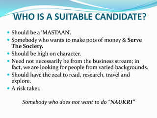 WHO IS A SUITABLE CANDIDATE?Should be a ‘MASTAAN’.Somebody who wants to make pots of money & Serve The Society.Should be high on character.Need not necessarily be from the business stream; in fact, we are looking for people from varied backgrounds.Should have the zeal to read, research, travel and explore.A risk taker.Somebody who does not want to do “NAUKRI”