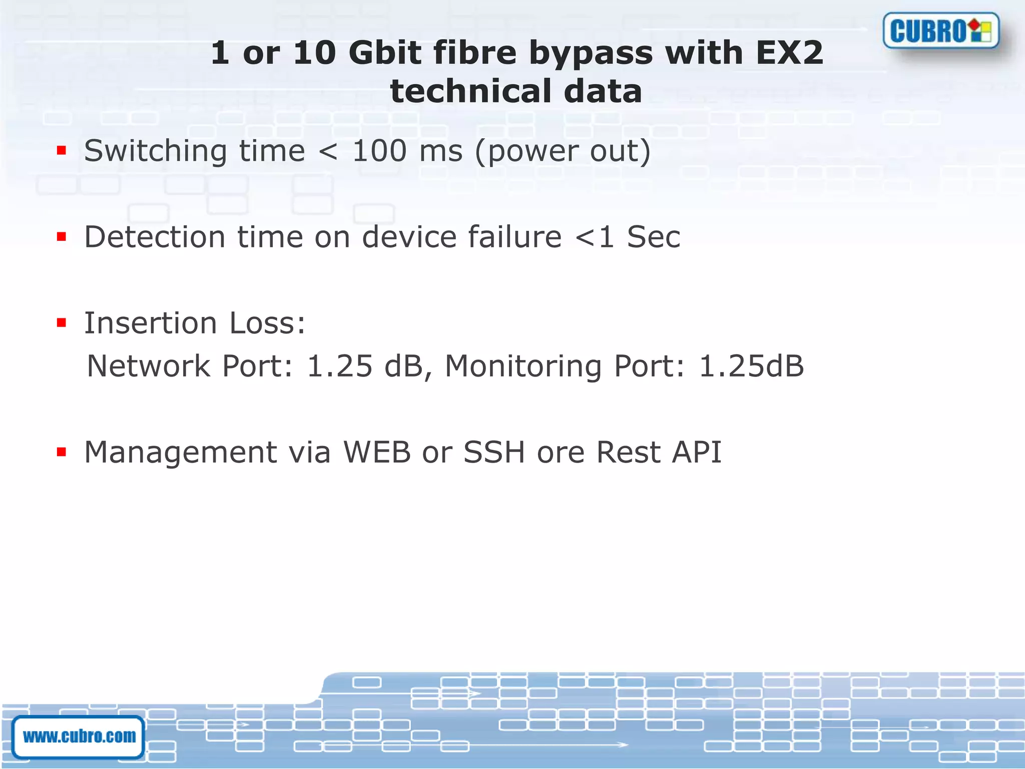 1 or 10 Gbit fibre bypass with EX2
technical data
 Switching time < 100 ms (power out)
 Detection time on device failure <1 Sec
 Insertion Loss:
Network Port: 1.25 dB, Monitoring Port: 1.25dB
 Management via WEB or SSH ore Rest API
 