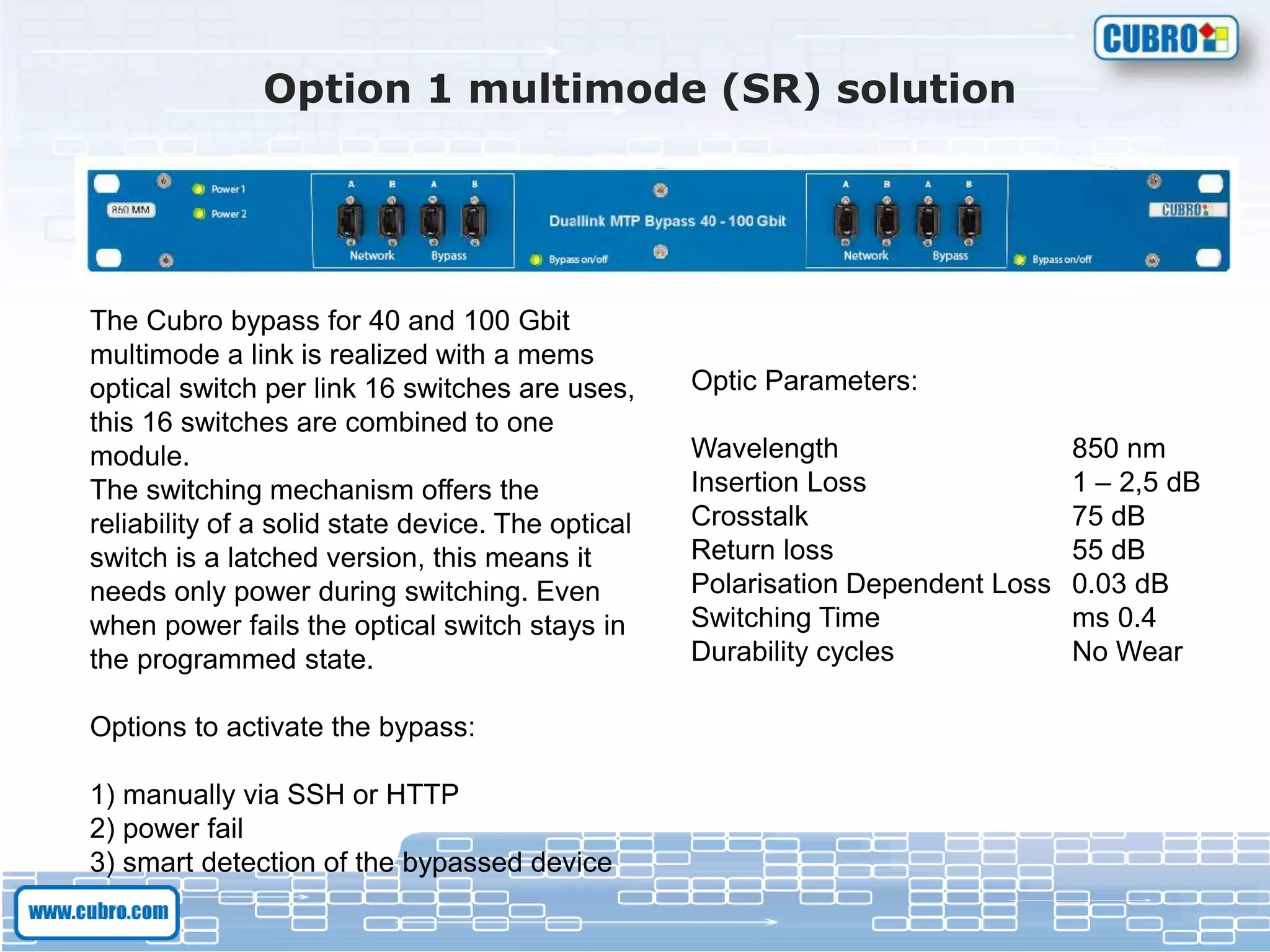 Option 1 multimode (SR) solution
The Cubro bypass for 40 and 100 Gbit
multimode a link is realized with a mems
optical switch per link 16 switches are uses,
this 16 switches are combined to one
module.
The switching mechanism offers the
reliability of a solid state device. The optical
switch is a latched version, this means it
needs only power during switching. Even
when power fails the optical switch stays in
the programmed state.
Options to activate the bypass:
1) manually via SSH or HTTP
2) power fail
3) smart detection of the bypassed device
Optic Parameters:
Wavelength 850 nm
Insertion Loss 1 – 2,5 dB
Crosstalk 75 dB
Return loss 55 dB
Polarisation Dependent Loss 0.03 dB
Switching Time ms 0.4
Durability cycles No Wear
 