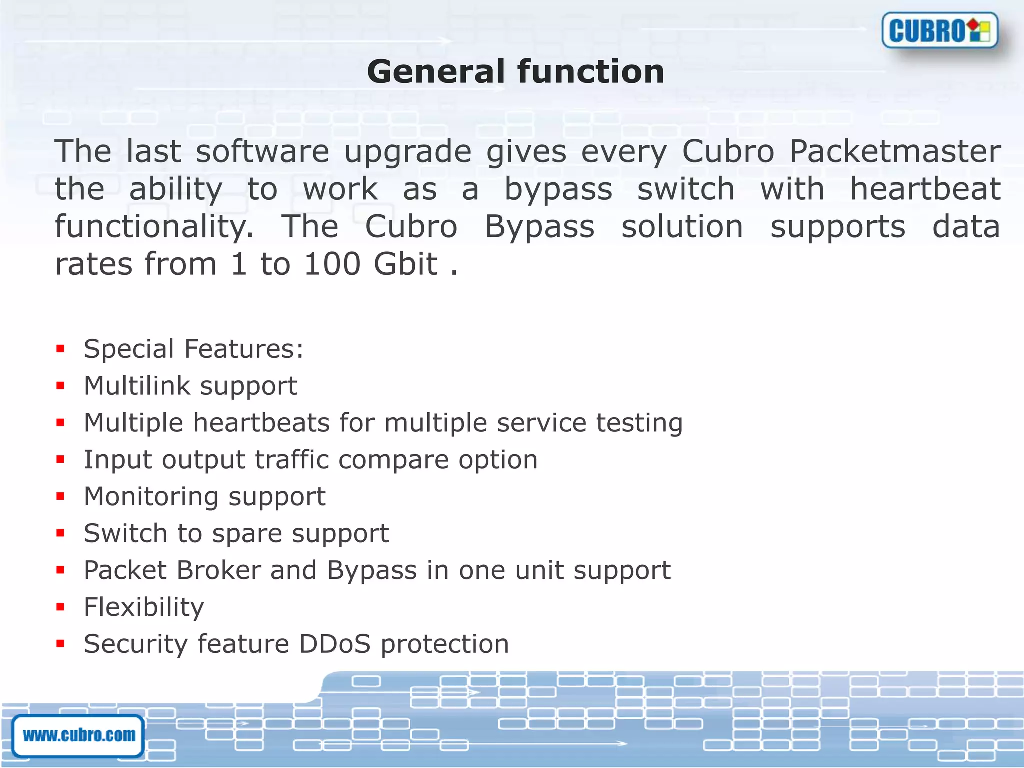 General function
The last software upgrade gives every Cubro Packetmaster
the ability to work as a bypass switch with heartbeat
functionality. The Cubro Bypass solution supports data
rates from 1 to 100 Gbit .
 Special Features:
 Multilink support
 Multiple heartbeats for multiple service testing
 Input output traffic compare option
 Monitoring support
 Switch to spare support
 Packet Broker and Bypass in one unit support
 Flexibility
 Security feature DDoS protection
 