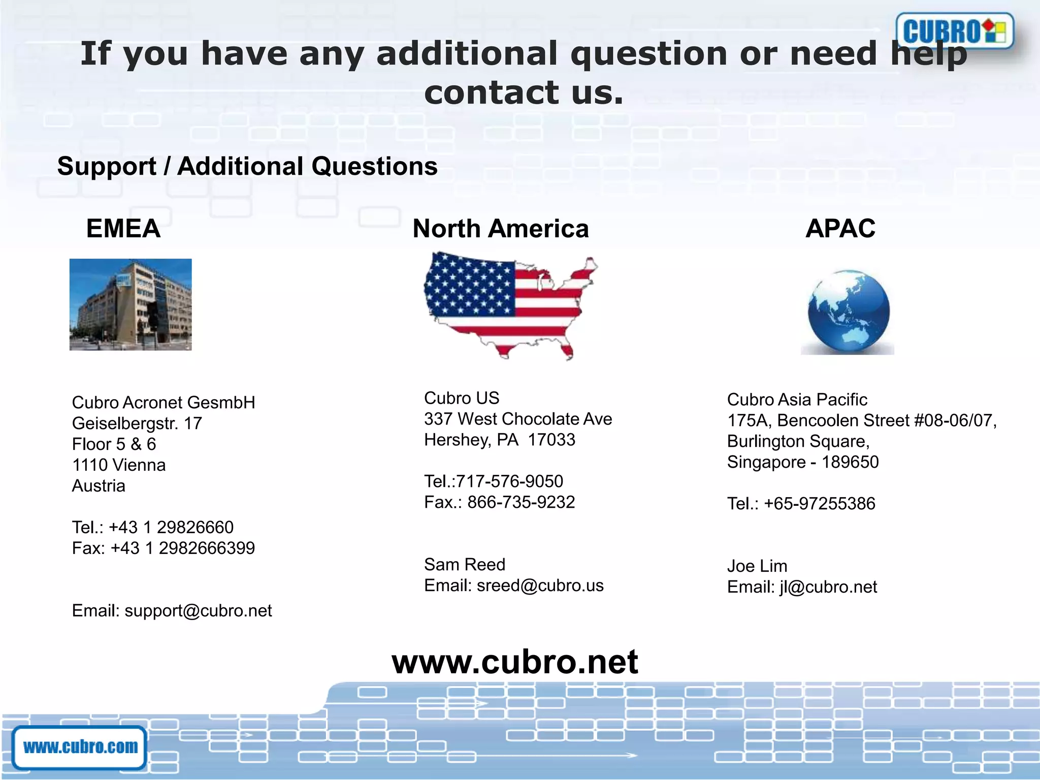 If you have any additional question or need help
contact us.
Support / Additional Questions
EMEA North America APAC
Cubro Acronet GesmbH
Geiselbergstr. 17
Floor 5 & 6
1110 Vienna
Austria
Tel.: +43 1 29826660
Fax: +43 1 2982666399
Email: support@cubro.net
Cubro US
337 West Chocolate Ave
Hershey, PA 17033
Tel.:717-576-9050
Fax.: 866-735-9232
Sam Reed
Email: sreed@cubro.us
Cubro Asia Pacific
175A, Bencoolen Street #08-06/07,
Burlington Square,
Singapore - 189650
Tel.: +65-97255386
Joe Lim
Email: jl@cubro.net
www.cubro.net
 