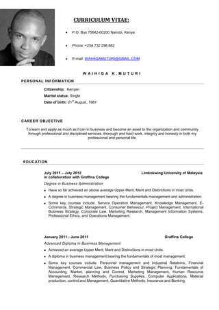 W A I H I G A K . M U T U R I
PERSONAL INFORMATION
Citizenship: Kenyan
Marital status: Single
Date of birth: 21
st
August, 1987
CAREER OBJECTIVE
To learn and apply as much as I can in business and become an asset to the organization and community
through professional and disciplined services, thorough and hard work, integrity and honesty in both my
professional and personal life.
EDUCATION
July 2011 – July 2012 Limkokwing University of Malaysia
in collaboration with Graffins College
Degree in Business Administration
 Have so far achieved an above average Upper Merit, Merit and Distinctions in most Units.
 A degree in business management bearing the fundamentals management and administration.
 Some key courses include: Service Operation Management, Knowledge Management, E-
Commerce, Strategic Management, Consumer Behaviour, Project Management, International
Business Strategy, Corporate Law, Marketing Research, Management Information Systems,
Professional Ethics, and Operations Management.
January 2011 - June 2011 Graffins College
Advanced Diploma in Business Management
 Achieved an average Upper Merit, Merit and Distinctions in most Units.
 A diploma in business management bearing the fundamentals of most management.
 Some key courses include: Personnel management and Industrial Relations, Financial
Management, Commercial Law, Business Policy and Strategic Planning, Fundamentals of
Accounting, Market, planning and Control, Marketing Management, Human Resource
Management, Research Methods, Purchasing Supplies, Computer Applications, Material
production, control and Management, Quantitative Methods, Insurance and Banking.
CURRICULUM VITAE:
 P.O. Box 75642-00200 Nairobi, Kenya
 Phone: +254 732 296 662
 E-mail: WAIHIGAMUTURI@GMAIL.COM
 