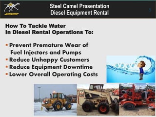 Steel Camel Presentation
Diesel Equipment Rental 1
How To Tackle Water
In Diesel Rental Operations To:
 Prevent Premature Wear of
Fuel Injectors and Pumps
 Reduce Unhappy Customers
 Reduce Equipment Downtime
 Lower Overall Operating Costs
 