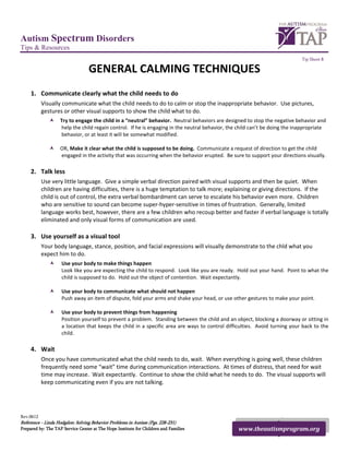 Autism Spectrum Disorders
Tips & Resources
                                                                                                                             Tip Sheet 8

                                  GENERAL CALMING TECHNIQUES
     1. Communicate clearly what the child needs to do
           Visually communicate what the child needs to do to calm or stop the inappropriate behavior. Use pictures,
           gestures or other visual supports to show the child what to do.
                   Try to engage the child in a “neutral” behavior. Neutral behaviors are designed to stop the negative behavior and
                    help the child regain control. If he is engaging in the neutral behavior, the child can’t be doing the inappropriate
                    behavior, or at least it will be somewhat modified.

                   OR, Make it clear what the child is supposed to be doing. Communicate a request of direction to get the child
                    engaged in the activity that was occurring when the behavior erupted. Be sure to support your directions visually.

     2. Talk less
           Use very little language. Give a simple verbal direction paired with visual supports and then be quiet. When
           children are having difficulties, there is a huge temptation to talk more; explaining or giving directions. If the
           child is out of control, the extra verbal bombardment can serve to escalate his behavior even more. Children
           who are sensitive to sound can become super-hyper-sensitive in times of frustration. Generally, limited
           language works best, however, there are a few children who recoup better and faster if verbal language is totally
           eliminated and only visual forms of communication are used.

     3. Use yourself as a visual tool
           Your body language, stance, position, and facial expressions will visually demonstrate to the chld what you
           expect him to do.
                   Use your body to make things happen
                    Look like you are expecting the child to respond. Look like you are ready. Hold out your hand. Point to what the
                    child is supposed to do. Hold out the object of contention. Wait expectantly.

                   Use your body to communicate what should not happen
                    Push away an item of dispute, fold your arms and shake your head, or use other gestures to make your point.

                   Use your body to prevent things from happening
                    Position yourself to prevent a problem. Standing between the child and an object, blocking a doorway or sitting in
                    a location that keeps the child in a specific area are ways to control difficulties. Avoid turning your back to the
                    child.

     4. Wait
           Once you have communicated what the child needs to do, wait. When everything is going well, these children
           frequently need some “wait” time during communication interactions. At times of distress, that need for wait
           time may increase. Wait expectantly. Continue to show the child what he needs to do. The visual supports will
           keep communicating even if you are not talking.




Rev.0612
Reference - Linda Hodgdon: Solving Behavior Problems in Autism (Pgs. 228-231)
Prepared by: The TAP Service Center at The Hope Institute for Children and Families              www.theautismprogram.org
 
