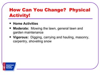 How Can You Change?  Physical Activity! Home Activities   Moderate:   Mowing the lawn, general lawn and garden maintenance  Vigorous:   Digging, carrying and hauling, masonry, carpentry, shoveling snow 