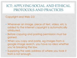 ICT: APPLYING SOCIAL AND ETHICAL
PROTOCOLS AND PRACTICES
Copyright and Web 2.0
• Whenever an image, piece of text, video, etc is
added to the internet copyright is automatically
attributed.
• Before copying and pasting permission must be
gained.
• When you copy and paste, eg images from a
google image search, you have no idea whether
you’re breaking the law.
• Supplying the web address of where you took it
from is not enough.
 