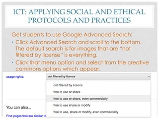 ICT: APPLYING SOCIAL AND ETHICAL
PROTOCOLS AND PRACTICES
Get students to use Google Advanced Search:
• Click Advanced Search and scroll to the bottom.
The default search is for images that are “not
filtered by license” is everything.
• Click that menu option and select from the creative
commons options which appear.
 
