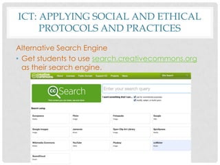 ICT: APPLYING SOCIAL AND ETHICAL
PROTOCOLS AND PRACTICES
Alternative Search Engine
• Get students to use search.creativecommons.org
as their search engine.
 
