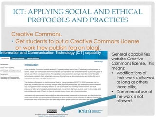 ICT: APPLYING SOCIAL AND ETHICAL
PROTOCOLS AND PRACTICES
Creative Commons.
• Get students to put a Creative Commons License
on work they publish (eg on blog).
General capabilities
website Creative
Commons license. This
means:
• Modifications of
their work is allowed
as long as others
share alike.
• Commercial use of
the work is not
allowed.
 
