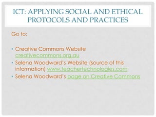 ICT: APPLYING SOCIAL AND ETHICAL
PROTOCOLS AND PRACTICES
Go to:
• Creative Commons Website
creativecommons.org.au
• Selena Woodward’s Website (source of this
information) www.teachertechnologies.com
• Selena Woodward’s page on Creative Commons
 