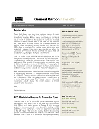 General Carbon Newsletter
MONTHLY CARBON NEWSLETTER                                          APRIL 2011, ISSUE:03


Point of View
                                                                   PROJECT HIGHLIGHTS
News that Japan may use force majeure clauses to seek
exemption from the Kyoto Protocol pledges to cut emissions         138 new CDM projects entered
rocked the market in March. While some analysts felt that it       the pipeline in March 2011.
would result in a boom in the supply of CERs and reduced
demand for ERUs, others were of the view that the demand           The issuance of CERs in March
for CERs would increase due to the increased reliance on           was 22.8 mCERs taking the
thermal power generation. Greater demand from Germany for          total issuance to 576 Million
CERs due to a revisit of its nuclear power plants was also         CERs. The average issuance
projected. However, these views were put to rest when the          success stands at 95.3%.
Japanese Environment Minister clarified that Japan had not
decided on any change in its Kyoto commitments.                    Oman entered CDM Pipeline
                                                                   with the project: “Waste
The US faced further setback due to defections and court           Management Project at Al-
rulings which may postpone California‟s cap-and-trade plan.        Amerat”
The buy-side of the carbon market is slowly moving away from
early stage CDM projects, given registration uncertainties prior   Cape Verde is not an LDC
to 2012. Increased marketing by CDM EB on the strengths of         anymore.
the mechanism seems to be falling on deaf ears. Small scale
and community oriented projects are the current focus areas.       The Biomass based
                                                                   Cogeneration Project by India
New market mechanisms continue to be the main talking point        Glycols Limited got successfully
at negotiations, with over 20 submissions made by countries
                                                                   registered under CDM to
to UNFCCC. Plans to address carbon theft at a registry level
                                                                   generate 110,157 CERs per
are on the cards, while the market resumed operation and is
                                                                   annum.
reverting back to normalcy. The Voluntary Market witnessed
reasonable activity during the month despite a limited
                                                                   UAE becomes first GCC nation
upwardly price movement.
                                                                   to earn UN carbon credits for
Best,                                                              reducing emissions through a
                                                                   waste heat recovery project.
Satish Kashyap


                                                                   REC PRICE WATCH
REC: Maximizing Revenue for Renewable Power
                                                                   IEX: Price (Volume)
The first trade of RECs which took place in India saw a good       Non solar -INR 3900 (150)
participation from buyers. Out of the total 532 RECs issued        Solar - (Not traded)
(108 RECs- wind energy project in Gujarat & 424- biomass
project in Maharashtra), 424 were placed for trading on IEX        PXIL: Price (Volume)
and PXIL power exchanges. There was a combined demand
of 70,701 RECs (160 times the supply) that led the clearing        Non solar -INR 2225 (274)
price to touch the forbearance of INR 3900 on IEX while it was     Solar - (Not traded)
traded at INR 2225 on PXIL. As of now 53 projects (~280MW)
 