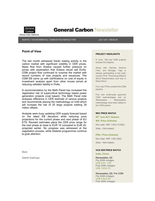 General Carbon Newsletter
MONTHLY ENVIRONMENTAL COMMODITIES NEWSLETTER                   JULY 2011, ISSUE:05




Point of View
                                                            PROJECT HIGHLIGHTS

                                                            In June, 169 new CDM projects
The last month witnessed frantic trading activity in the    entered the Pipeline.
carbon market with significant volatility in CER prices.
News flow from Greece caused further pressure on            Along with Gambia, Burkina
prices with expectation that Greece would sell EUAs.        Faso, and Senegal, Togo is
CDM project flow continued to surprise the market with      already participating in the multi-
record numbers of new projects and issuances. The           country POA “Promoting Efficient
CDM EB came up with clarifications on cost of equity in     Stove Dissemination and Use in
investment analysis apart from other moves aimed at         West Africa”.
reducing validator liability in PoAs.
                                                            Four new POAs entered the CDM
                                                            pipeline.
A recommendation by the Meth Panel has increased the
registration risk of supercritical technology based power
                                                            Five new small-scale approved
generation projects (coal based). The Meth Panel note       CDM methodologies and an
analyses difference in CER estimate of various projects     Afforestation /   Reforestation
and recommends placing the methodology on hold which        methodology have been added to
will increase the risk of 25 large projects totaling 30     the CDM system.
million offsets.

Analysts were busy updating CER supply forecast based       REC PRICE WATCH
on the latest EB decisions while reducing price             29th June 2011 Session
projections for the current phase and next phase of EU
                                                            IEX: Price (Volume)
ETS. Revised estimates place the CER price range for
the next phase at close to EUR 15 compared to EUR 20,       Non solar -INR 1,505 (15,902)
projected earlier. No progress was witnessed at the         Solar - (Not traded)
negotiation process, while bilateral programmes continue
to grab attention.                                          PXIL: Price (Volume)
                                                            Non solar -INR 1,500 (483)
                                                            Solar - (Not traded)


                                                            VCS VER PRICE WATCH
Best,
                                                            India, China:
Satish Kashyap                                              Renewables, EE
                                                            Pre 2008 vintages
                                                            US$ 0.50- 1.00
                                                            Post 2008 vintages
                                                            US$ 1.00-2.75

                                                            Renewables, EE- Pre CDM
                                                            Pre 2008 vintages
                                                            US$ 0.50-2.00
                                                            Post 2008 vintages
 