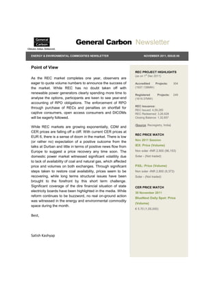 General Carbon Newsletter
ENERGY & ENVIRONMENTAL COMMODITIES NEWSLETTER                           NOVEMBER 2011, ISSUE:06



Point of View
                                                                  REC PROJECT HIGHLIGHTS
                                                                  (as on 1st Dec 2011)
As the REC market completes one year, observers are
eager to quote volume numbers to announce the success of          Accredited   Projects:         304
the market. While REC has no doubt taken off with                 (1937.138MW)

renewable power generators clearly spending more time to          Registered       Projects:     249
analyse the options, participants are keen to see year-end        (1619.37MW)
accounting of RPO obligations. The enforcement of RPO
                                                                  REC Issuance:
through purchase of RECs and penalties on shortfall for
                                                                  REC Issued: 4,59,285
captive consumers, open access consumers and DICOMs               REC Redeemed: 3,26,628
will be eagerly followed.                                         Closing Balance: 1,32,657

                                                                  (Source: Recregistry, India)
While REC markets are growing exponentially, CDM and
CER prices are falling off a cliff. With current CER prices at
                                                                  REC PRICE WATCH
EUR 6, there is a sense of doom in the market. There is low
                                                                  Nov 2011 Session
(or rather no) expectation of a positive outcome from the
talks at Durban and little in terms of positive news flow from    IEX: Price (Volume)
Europe to suggest a price recovery any time soon. The             Non solar -INR 2,900 (96,153)
domestic power market witnessed significant volatility due        Solar - (Not traded)
to lack of availability of coal and natural gas, which affected
price and volumes on both exchanges. Through significant          PXIL: Price (Volume)
steps taken to restore coal availability, prices seem to be       Non solar -INR 2,800 (9,373)
recovering, while long terms structural issues have been          Solar - (Not traded)
brought to the forefront by this short term challenge.
Significant coverage of the dire financial situation of state     CER PRICE WATCH
electricity boards have been highlighted in the media. While      30 November 2011
reform continues to be buzzword, no real on-ground action
                                                                  BlueNext Daily Spot: Price
was witnessed in the energy and environmental commodity
                                                                  (Volume)
space during the month.
                                                                  € 5.70 (1,05,000)

Best,




Satish Kashyap
 