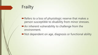 Frailty
Refers to a loss of physiologic reserve that makes a
person susceptible to disability from minor stresses.
An inherent vulnerability to challenge from the
environment.
Not dependent on age, diagnosis or functional ability
 