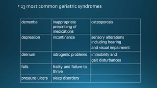 dementia inappropriate
prescribing of
medications
osteoporosis
depression incontinence sensory alterations
including hearing
and visual impairment
delirium iatrogenic problems immobility and
gait disturbances
falls frailty and failure to
thrive
pressure ulcers sleep disorders
 