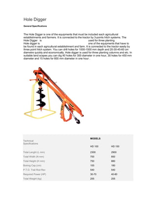 Hole Digger
General Specifications


The Hole Digger is one of the equipments that must be included each agricultural
establishments and farmers. It is connected to the tractor by 3-points hitch systems. The
Hole Digger is                                           used for three planting
Hole digger is                                           one of the equipments that have to
be found in each agricultural establishment and farm. It is connected to the tractor easily by
three point hitch system. You can drill holes for 1000-1500 mm depth and 20-30-45-60 cm
diametre quickly and economically. Hole digger is used for three planting columns and etc. In
suitable land scapes you can dig 40 holes for 300 diameter in one hour, 30 holes for 450 mm
diameter and 15 holes for 600 mm diameter in one hour .




                                                         MODELS
Technical
Specifications
                                                         HD 100             HD 150

Total Lenght (L mm)                                      2300               2900
Total Width (N mm)                                       700                850
Total Height (H mm)                                      750                880
Boiring Cap.(cm)                                         100                180
P.T.O. Trail Rod Rev                                     540                540
Required Power (HP)                                      30-70              40-80
Total Weight (kg)                                        255                255
 